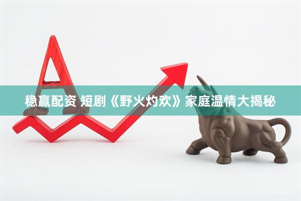 稳赢配资 短剧《野火灼欢》家庭温情大揭秘