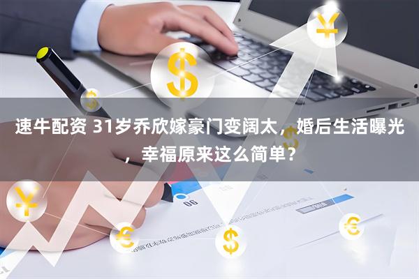 速牛配资 31岁乔欣嫁豪门变阔太，婚后生活曝光，幸福原来这么简单？