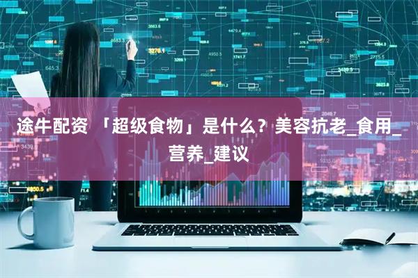 途牛配资 「超级食物」是什么？美容抗老_食用_营养_建议