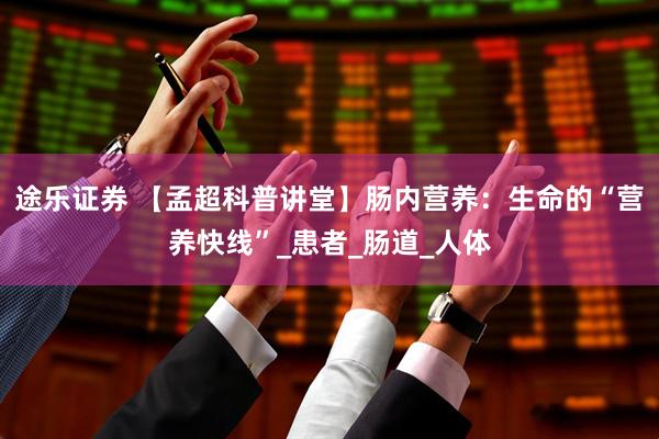 途乐证券 【孟超科普讲堂】肠内营养：生命的“营养快线”_患者_肠道_人体