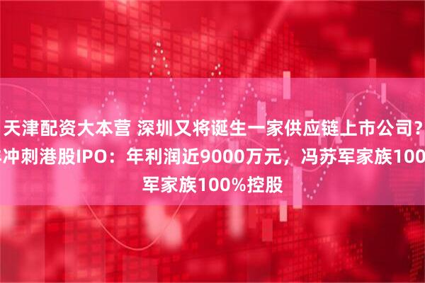 天津配资大本营 深圳又将诞生一家供应链上市公司？华富洋冲刺港股IPO：年利润近9000万元，冯苏军家族100%控股