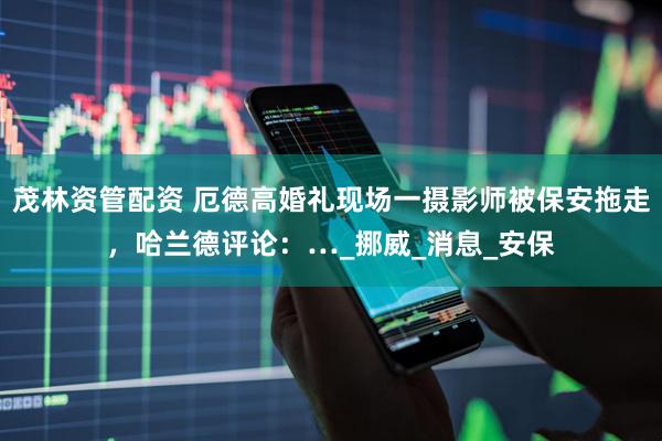 茂林资管配资 厄德高婚礼现场一摄影师被保安拖走，哈兰德评论：…_挪威_消息_安保