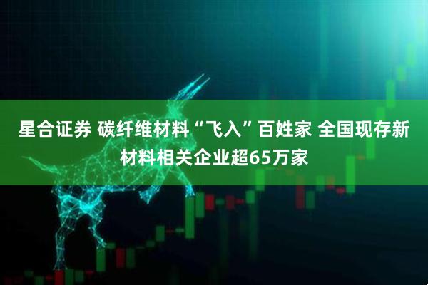 星合证券 碳纤维材料“飞入”百姓家 全国现存新材料相关企业超65万家