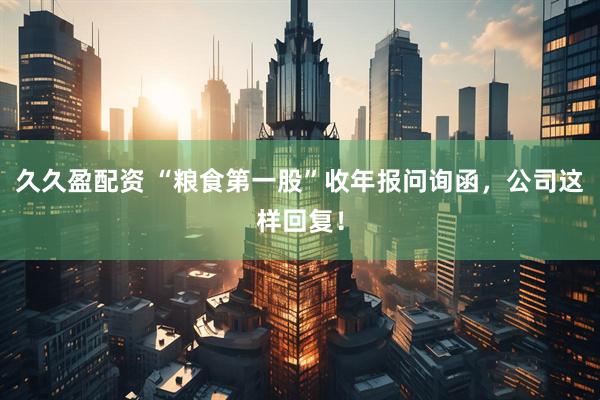 久久盈配资 “粮食第一股”收年报问询函，公司这样回复！