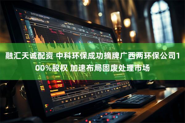 融汇天诚配资 中科环保成功摘牌广西两环保公司100%股权 加速布局固废处理市场