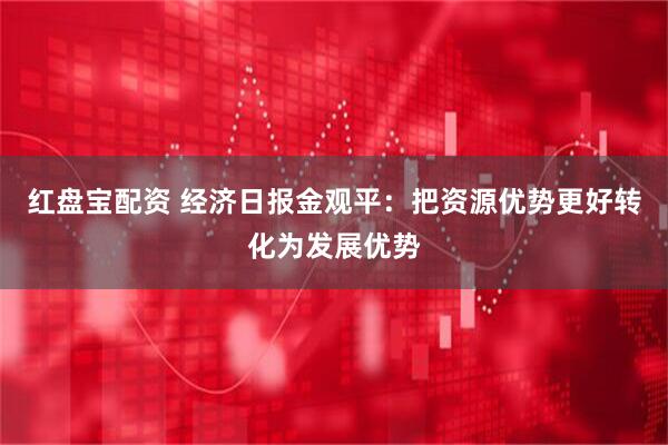 红盘宝配资 经济日报金观平：把资源优势更好转化为发展优势