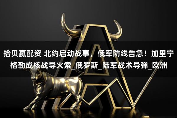 拾贝赢配资 北约启动战事，俄军防线告急！加里宁格勒成核战导火索_俄罗斯_陆军战术导弹_欧洲