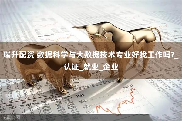瑞升配资 数据科学与大数据技术专业好找工作吗?_认证_就业_企业