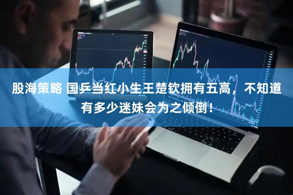 股海策略 国乒当红小生王楚钦拥有五高，不知道有多少迷妹会为之倾倒！