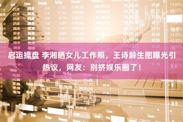 启运操盘 李湘晒女儿工作照，王诗龄生图曝光引热议，网友：别挤娱乐圈了！