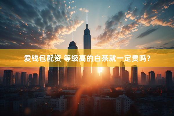 爱钱包配资 等级高的白茶就一定贵吗？