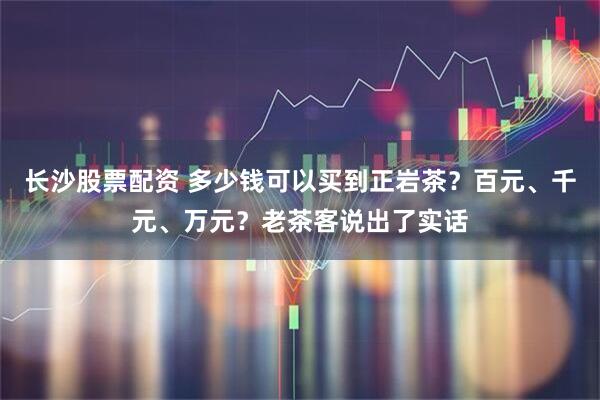 长沙股票配资 多少钱可以买到正岩茶？百元、千元、万元？老茶客说出了实话