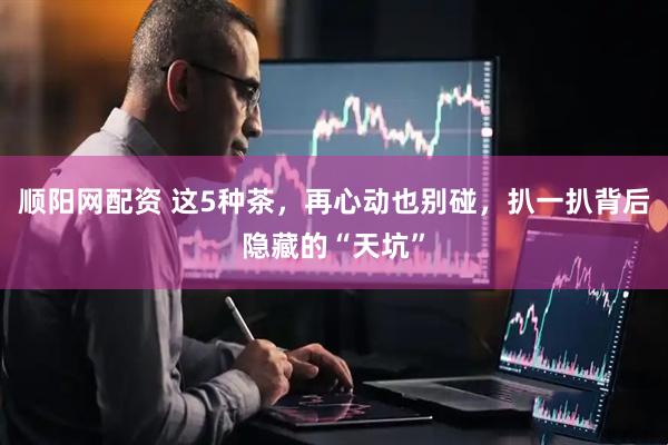 顺阳网配资 这5种茶，再心动也别碰，扒一扒背后隐藏的“天坑”