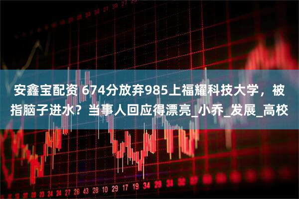 安鑫宝配资 674分放弃985上福耀科技大学，被指脑子进水？当事人回应得漂亮_小乔_发展_高校