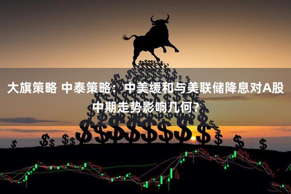 大旗策略 中泰策略：中美缓和与美联储降息对A股中期走势影响几何？
