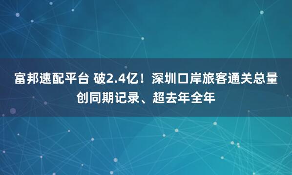 富邦速配平台 破2.4亿！深圳口岸旅客通关总量创同期记录、超去年全年
