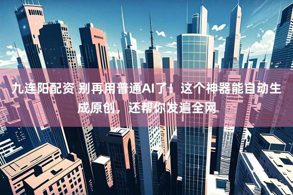 九连阳配资 别再用普通AI了！这个神器能自动生成原创，还帮你发遍全网