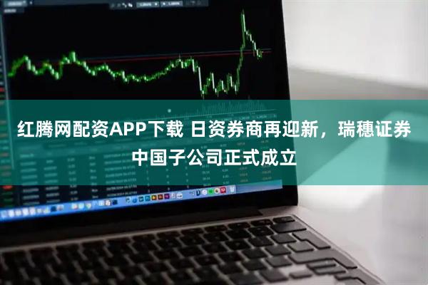 红腾网配资APP下载 日资券商再迎新，瑞穗证券中国子公司正式成立