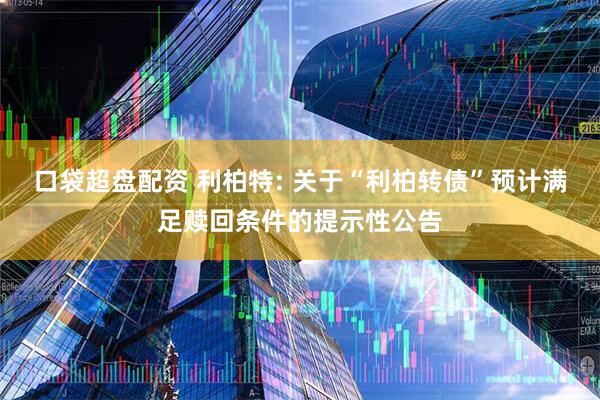 口袋超盘配资 利柏特: 关于“利柏转债”预计满足赎回条件的提示性公告
